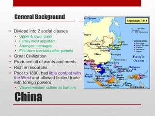General Background

• Divided into 2 social classes
    •   Upper & lower class
    •   Family most important
    •   Arranged marriages
    •   First born son looks after parents
•   Great Civilization
•   Produced all of wants and needs
•   Rich in resources
•   Prior to 1800, had little contact with
    the West and allowed limited trade
    with foreign powers
    • Viewed western culture as barbaric


    China
 