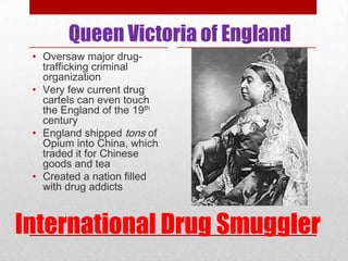 Queen Victoria of England
 • Oversaw major drug-
   trafficking criminal
   organization
 • Very few current drug
   cartels can even touch
   the England of the 19th
   century
 • England shipped tons of
   Opium into China, which
   traded it for Chinese
   goods and tea
 • Created a nation filled
   with drug addicts



International Drug Smuggler
 