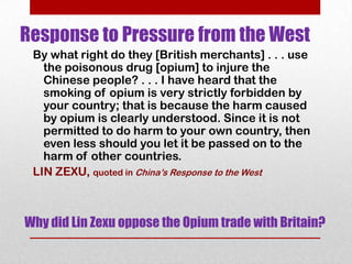 Response to Pressure from the West
 By what right do they [British merchants] . . . use
   the poisonous drug [opium] to injure the
   Chinese people? . . . I have heard that the
   smoking of opium is very strictly forbidden by
   your country; that is because the harm caused
   by opium is clearly understood. Since it is not
   permitted to do harm to your own country, then
   even less should you let it be passed on to the
   harm of other countries.
 LIN ZEXU, quoted in China’s Response to the West



Why did Lin Zexu oppose the Opium trade with Britain?
 
