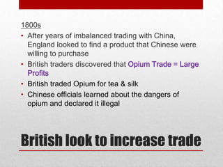 1800s
• After years of imbalanced trading with China,
  England looked to find a product that Chinese were
  willing to purchase
• British traders discovered that Opium Trade = Large
  Profits
• British traded Opium for tea & silk
• Chinese officials learned about the dangers of
  opium and declared it illegal




British look to increase trade
 
