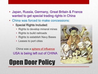 • Japan, Russia, Germany, Great Britain & France
  wanted to get special trading rights in China
• China was forced to make concessions:
  • Special Rights Included:
    •   Rights to develop mineral mines
    •   Rights to build railroads
    •   Rights to establish Navy Bases
    •   Leases to port cities

    China was a sphere of influence
  USA is being left out of CHINA


Open Door Policy
 