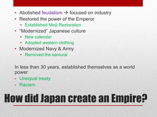 • Abolished feudalism  focused on industry
  • Restored the power of the Emperor
    • Established Meiji Restoration
  • “Modernized” Japanese culture
    • New calendar
    • Adopted western clothing
  • Modernized Navy & Army
    • Removed the samurai

  In less than 30 years, established themselves as a world
  power
  - Unequal treaty
  - Racism


How did Japan create an Empire?
 