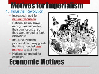 Motives for Imperialism
1. Industrial Revolution
  • Increased need for
    natural resources
  • Nations did not have
    enough resources for
    their own country, so
    they were forced to look
    elsewhere
  • Industrial Nations
    produced so many goods
    that they needed new
    markets to sell them
  • Nations competed for
    colonies

  Economic Motives
 
