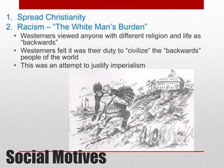 1. Spread Christianity
2. Racism – “The White Man’s Burden”
 • Westerners viewed anyone with different religion and life as
   “backwards”
 • Westerners felt it was their duty to “civilize” the “backwards”
   people of the world
 • This was an attempt to justify imperialism




Social Motives
 