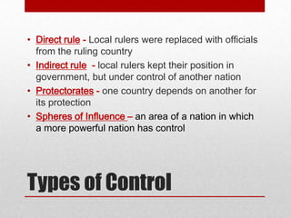 • Direct rule - Local rulers were replaced with officials
  from the ruling country
• Indirect rule - local rulers kept their position in
  government, but under control of another nation
• Protectorates - one country depends on another for
  its protection
• Spheres of Influence – an area of a nation in which
  a more powerful nation has control




Types of Control
 