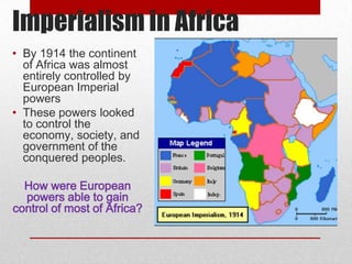 Imperialism in Africa
• By 1914 the continent
  of Africa was almost
  entirely controlled by
  European Imperial
  powers
• These powers looked
  to control the
  economy, society, and
  government of the
  conquered peoples.

  How were European
  powers able to gain
control of most of Africa?
 