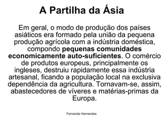 A Partilha da Ásia Em geral, o modo de produção dos países asiáticos era formado pela união da pequena produção agrícola com a indústria doméstica, compondo  pequenas comunidades economicamente auto-suficientes . O comércio de produtos europeus, principalmente os ingleses, destruiu rapidamente essa indústria artesanal, ficando a população local na exclusiva dependência da agricultura. Tornavam-se, assim, abastecedores de víveres e matérias-primas da Europa. 