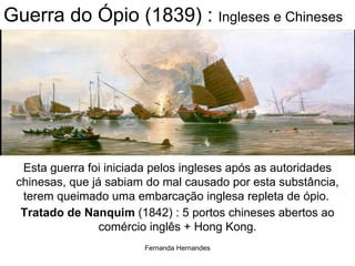 Guerra do Ópio (1839) :  Ingleses e Chineses Esta guerra foi iniciada pelos ingleses após as autoridades chinesas, que já sabiam do mal causado por esta substância, terem queimado uma embarcação inglesa repleta de ópio.   Tratado de Nanquim  (1842) : 5 portos chineses abertos ao comércio inglês + Hong Kong. 