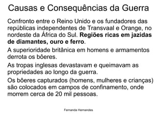 Causas e Consequências da Guerra Confronto entre o Reino Unido e os fundadores das repúblicas independentes de Transvaal e Orange, no nordeste da África do Sul.  Regiões ricas em jazidas de diamantes, ouro e ferro . A superioridade britânica em homens e armamentos derrota os bôeres.  As tropas inglesas devastavam e queimavam as propriedades ao longo da guerra. Os bôeres capturados (homens, mulheres e crianças) são colocados em campos de confinamento, onde morrem cerca de 20 mil pessoas.  