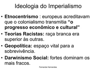 Ideologia do Imperialismo Etnocentrismo  : europeus acreditavam que o colonialismo transmitia  “o progresso econômico e cultural” Teorias Racistas:  raça branca era superior às outras. Geopolítica:  espaço vital para a sobrevivência. Darwinismo Social:  fortes dominam os mais fracos. 