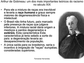 Arthur de Gobineau: um dos mais importantes teóricos do racismo no século XIX Para ele a mistura de raças era inevitável e levaria a  raça humana  a graus sempre maiores de degenerescência física e intelectual.  O Brasil não tinha futuro, país marcado pela presença de raças que julgava inferiores. A mistura racial daria origem a mestiços e pardos degenerados e  estéreis.  Esta característica Esta característica já teria selado a sorte do país: a degeneração levaria ao desaparecimento da população.  A única saída para os brasileiros, seria o incentivo à imigração de "raças" européias, consideradas superiores.  