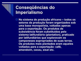 Conseqüências do Imperialismo No sistema de produção africano – todos os setores da produção foram organizados sob uma base monopolista, voltados apenas para a exportação. Os produtos de subsistência foram substituídos pelo sistema latifundiário (plantation), praticado por latifundiários que exploravam os camponeses expropriados de suas terras. Os produtos mais plantados eram aqueles voltados para a exportação: café, amendoim, cacau, sisal etc. 