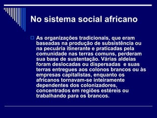 No sistema social africano As organizações tradicionais, que eram baseadas na produção de subsistência ou na pecuária itinerante e praticadas pela comunidade nas terras comuns, perderam sua base de sustentação. Várias aldeias foram deslocadas ou dispersadas  e suas terras entregues aos colonos brancos ou às empresas capitalistas, enquanto os africanos tornavam-se inteiramente dependentes dos colonizadores, concentrados em regiões estéreis ou trabalhando para os brancos. 