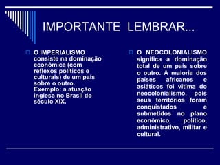 IMPORTANTE  LEMBRAR...  O IMPERIALISMO consiste na dominação econômica (com reflexos políticos e culturais) de um país sobre o outro. Exemplo: a atuação inglesa no Brasil do século XIX. O NEOCOLONIALISMO significa a dominação total de um país sobre o outro. A maioria dos países africanos e asiáticos foi vítima do neocolonialismo, pois seus territórios foram conquistados e submetidos no plano econômico, político, administrativo, militar e cultural. 