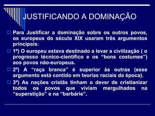 JUSTIFICANDO A DOMINAÇÃO Para Justificar a dominação sobre os outros povos, os europeus do século XIX usaram três argumentos principais: 1º) O europeu estava destinado a levar a civilização ( o progresso técnico-científico e os “bons costumes”) aos povos não-europeus. 2º) A “raça branca” é superior às outras (esse argumento está contido em teorias raciais da época). 3º) As nações cristãs tinham o dever de cristianizar todos os povos que viviam mergulhados na “superstição” e na “barbárie”. 