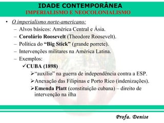O imperialismo norte-americano: Alvos básicos: América Central e Ásia. Corolário Roosevelt  (Theodore Roosevelt). Política do  “Big Stick”  (grande porrete). Intervenções militares na América Latina. Exemplos: CUBA (1898) “ auxílio” na guerra de independência contra a ESP. Anexação das Filipinas e Porto Rico (indenizações). Emenda Platt  (constituição cubana) – direito de intervenção na ilha 