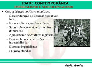 Conseqüências do Neocolonialismo: Desestruturação de sistemas produtivos locais. Fome endêmica, miséria crônica. Submissão econômica das regiões dominadas. Agravamento de conflitos regionais. Desenvolvimento de nações industrializadas. Disputas imperialistas. I Guerra Mundial 