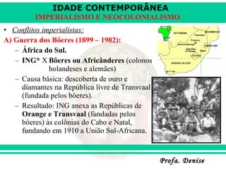 Conflitos imperialistas: A) Guerra dos Bôeres (1899 – 1902): África do Sul. ING*  X Bôeres ou Africânderes  (colonos  holandeses e alemães) Causa básica: descoberta de ouro e diamantes na República livre de Transvaal (fundada pelos bôeres). Resultado: ING anexa as Repúblicas de  Orange e Transvaal  (fundadas pelos bôeres) às colônias do Cabo e Natal, fundando em 1910 a União Sul-Africana. 