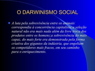 O DARWINISMO SOCIAL A luta pela sobrevivência entre os animais correspondia à concorrência capitalista;a seleção natural não era mais nada além da livre troca dos produtos entre os homens;a sobrevivência do mais capaz, do mais forte era demonstrada pela forma criativa dos gigantes da indústria, que engoliam os competidores mais fracos, em seu caminho para o enriquecimento . 