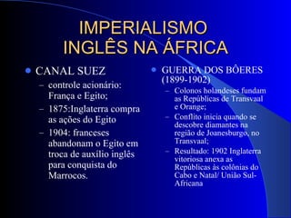 IMPERIALISMO  INGLÊS NA ÁFRICA CANAL SUEZ controle acionário: França e Egito; 1875:Inglaterra compra as ações do Egito 1904: franceses abandonam o Egito em troca de auxílio inglês para conquista do Marrocos. GUERRA DOS BÔERES (1899-1902) Colonos holandeses fundam as Repúblicas de Transvaal e Orange; Conflito inicia quando se descobre diamantes na região de Joanesburgo, no Transvaal; Resultado: 1902 Inglaterra vitoriosa anexa as Repúblicas às colônias do Cabo e Natal/ União Sul-Africana 