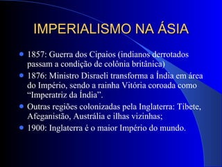 IMPERIALISMO NA ÁSIA 1857: Guerra dos Cipaios (indianos derrotados passam a condição de colônia britânica) 1876: Ministro Disraeli transforma a Índia em área do Império, sendo a rainha Vitória coroada como “Imperatriz da Índia”. Outras regiões colonizadas pela Inglaterra: Tibete, Afeganistão, Austrália e ilhas vizinhas; 1900: Inglaterra é o maior Império do mundo. 
