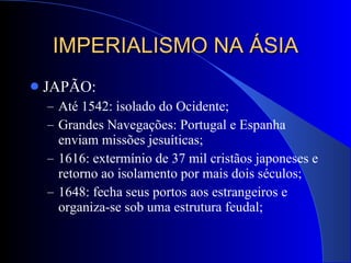 IMPERIALISMO NA ÁSIA JAPÃO: Até 1542: isolado do Ocidente; Grandes Navegações: Portugal e Espanha enviam missões jesuíticas; 1616: extermínio de 37 mil cristãos japoneses e retorno ao isolamento por mais dois séculos; 1648: fecha seus portos aos estrangeiros e organiza-se sob uma estrutura feudal; 