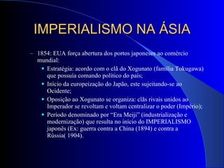 IMPERIALISMO NA ÁSIA 1854: EUA força abertura dos portos japoneses ao comércio mundial: Estratégia: acordo com o clã do Xogunato (família Tokugawa) que possuía comando político do país; Início da europeização do Japão, este sujeitando-se ao Ocidente; Oposição ao Xogunato se organiza: clãs rivais unidos ao Imperador se revoltam e voltam centralizar o poder (Império); Período denominado por “Era Meiji” (industrialização e modernização) que resulta no início do IMPERIALISMO  japonês (Ex: guerra contra a China (1894) e contra a Rússia( 1904).  