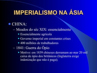 IMPERIALISMO NA ÁSIA CHINA: Meados do séc XIX: essencialmente  Essencialmente agrícola Governo imperial em constantes crises 400 milhões de trabalhadores  1841: Guerra do Ópio Motivo: em 1839 chineses derramam ao mar 20 mil caixa de ópio dos britânicos (Inglaterra exige indenização que não é paga); 