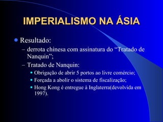 IMPERIALISMO NA ÁSIA Resultado:  derrota chinesa com assinatura do “Tratado de Nanquin”; Tratado de Nanquin: Obrigação de abrir 5 portos ao livre comércio; Forçada a abolir o sistema de fiscalização; Hong Kong é entregue à Inglaterra(devolvida em 1997). 