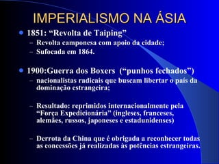 IMPERIALISMO NA ÁSIA 1851: “Revolta de Taiping” Revolta camponesa com apoio da cidade; Sufocada em 1864. 1900:Guerra dos Boxers  (“punhos fechados”) nacionalistas radicais que buscam libertar o país da dominação estrangeira; Resultado: reprimidos internacionalmente pela “Força Expedicionária” (ingleses, franceses, alemães, russos, japoneses e estadunidenses) Derrota da China que é obrigada a reconhecer todas as concessões já realizadas às potências estrangeiras. 