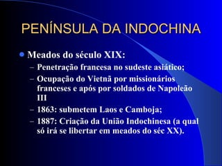 PENÍNSULA DA INDOCHINA Meados do século XIX: Penetração francesa no sudeste asiático; Ocupação do Vietnã por missionários franceses e após por soldados de Napoleão III 1863: submetem Laos e Camboja; 1887: Criação da União Indochinesa (a qual só irá se libertar em meados do séc XX). 