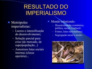 RESULTADO DO IMPERIALISMO Metrópoles imperialistas: Lucros e intensificação do desenvolvimento; Solução parcial para crise (de mercado, de superpopulação...) Amenizou lutas sociais internas (classe operária)... Mundo colonizado: Desestruturação econômica, política, social e cultural; Fomes, lutas nacionalistas; Segregação racial e social... CONDUZIU O MUNDO A 1ª GUERRA MUNDIAL. 
