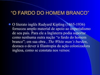 “ O FARDO DO HOMEM BRANCO” O literato inglês Rudyard Kipling (1865-1936) forneceu amplo material de apoio ao imperialismo de seu país. Para ele a Inglaterra podia suportar como nenhuma outra nação “o fardo do homem branco”; em sua obra ,  The White man’s burden , destaca o dever à filantropia da ação colonizadora inglesa, como se constata nos versos: 