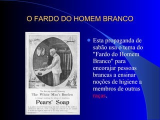 O FARDO DO HOMEM BRANCO Esta propaganda de sabão usa o tema do "Fardo do Homem Branco" para encorajar pessoas brancas a ensinar noções de higiene a membros de outras  raças .  
