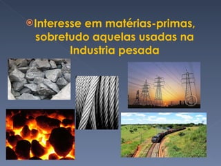 Interesse em matérias-primas, sobretudo aquelas usadas na Industria pesada 