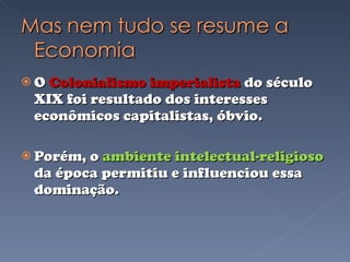O  Colonialismo imperialista  do século XIX foi resultado dos interesses econômicos capitalistas, óbvio. Porém, o  ambiente intelectual-religioso  da época permitiu e influenciou essa dominação. 
