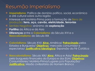 Imperialismo:  Política de domínio político, social, econômico e até cultural sobre outra região Interesse em Matéria-Prima para a formação de  Bens de produção :  ferro, aço, carvão, eletricidade, ferrovias Sentido Negativo : sinônimo de  exploração  Partilha  da África e da Ásia Diferenças  entre o  Colonialismo  do Século XVI e o  Neocolonialismo  do Século XIX Colonialismo:  Século XVI/  Alvo:  América/  Patrocinado  pelos Estados e Burguesia/  Objetivos : mercado consumidor e especiarias/  Justificativa Ideológica : Expansão da Fé Católica Neocolonialismo:  Século XIX/  Alvo:  África e Ásia/  Patrocinado  pela burguesia financeira da Europa e dos EUA/  Objetivos : Consumidores/ Matéria-Prima/Lugares p/a População/  Justificativa:  Missão civilizatória do Homem Branco  