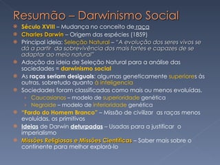 Século XVIII  – Mudança no conceito de  raça Charles Darwin  – Origem das espécies (1859)  Principal ideia:  Seleção Natural  –  “A evolução dos seres vivos se dá a partir  da sobrevivência dos mais fortes e capazes de se adaptar ao meio natural” Adoção da ideia de Seleção Natural para a análise das sociedades =  darwinismo social As  raças seriam desiguais : algumas geneticamente  superiore s às outras, sobretudo quanto  à inteligencia Sociedades foram classificadas como mais ou menos evoluídas. Caucasianos  – modelo de  superioridade  genética Negroide  – modelo de  inferioridade  genética “ Fardo do Homem Branco”  – Missão de civilizar  as raças menos evoluídas, os primitivos Ideias  de Darwin  deturpadas  – Usadas para a justificar  o imperialismo Missões Religiosas e Missões Científicas  – Saber mais sobre o continente para melhor explorá-lo 