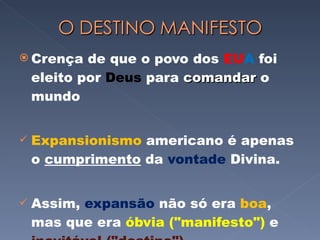 Crença de que o povo dos  EU A  foi eleito por  Deus  para  comandar  o mundo Expansionismo  americano é apenas o  cumprimento  da  vontade  Divina.  Assim,  expansão  não só era  boa , mas que era  óbvia ("manifesto")  e  inevitável ("destino") 