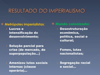 Metrópoles imperialistas : Lucros e intensificação do desenvolvimento; Solução parcial para crise (de mercado, de superpopulação...) Amenizou lutas sociais internas (classe operária)... Mundo colonizado: Desestruturação econômica, política, social e cultural; Fomes, lutas nacionalistas; Segregação racial e social... 