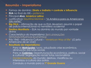 Formas de domínio:  Direto x Indireto = controle x influencia EUA  no final do XIX –  potencia Principal  Alvo :  América Latina Justificativa:  Doutrina Monroe  –  “A América para os Americanos (do norte)” Big Stick  – Afirmação de que os EUA deveriam assumir o papel de polícia internacional no hemisfério ocidental Destino Manifesto  – EUA no domínio do mundo por vontade divina Característica do Imperialismo:  Sem anexações territoriais/Influencia econômica Pós 1945 – Influencia Cultural –  “American Way of life”  (O jeito Americano de se viver) Resultado do Imperialismo:  Para as  Metrópoles : lucro, soluçãoda crise econômica, diminuição das lutas sociais Para as  Colônias:  Desestruturação econômica, política, social e cultural/ Segregação racial/ lutas nacionalistas Ocidentalização  do mundo: destruiu, modificou ou  inferiorizou a cultura dos outros Conduziu o mundo para a  1ª Grande Guerra  
