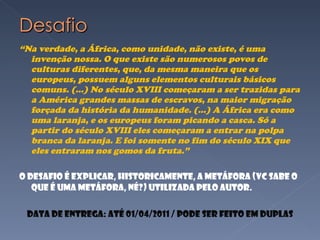 “ Na verdade, a África, como unidade, não existe, é uma invenção nossa. O que existe são numerosos povos de culturas diferentes, que, da mesma maneira que os europeus, possuem alguns elementos culturais básicos comuns. (...) No século XVIII começaram a ser trazidas para a América grandes massas de escravos, na maior migração forçada da história da humanidade. (...) A África era como uma laranja, e os europeus foram picando a casca. Só a partir do século XVIII eles começaram a entrar na polpa branca da laranja. E foi somente no fim do século XIX que eles entraram nos gomos da fruta.” O desafio é explicar, Historicamente, a metáfora (vc sabe o que é uma metáfora, né?) utilizada pelo autor. Data de entrega: até 01/04/2011 / Pode ser feito em duplas 