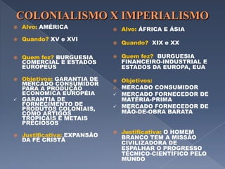 COLONIALISMO X IMPERIALISMOAlvo: AMÉRICAQuando? XV e XVIQuem fez? BURGUESIA COMERCIAL E ESTADOS EUROPEUSObjetivos: GARANTIA DE MERCADO CONSUMIDOR PARA A PRODUÇÃO ECONOMICA EUROPÉIAGARANTIA DE FORNECIMENTO DE PRODUTOS COLONIAIS, COMO ARTIGOS TROPICAIS E METAIS PRECIOSOSJustificativa: EXPANSÃO DA FÉ CRISTÃAlvo: ÁFRICA E ÁSIAQuando?  XIX e XXQuem fez?  BURGUESIA FINANCEIRO-INDUSTRIAL E ESTADOS DA EUROPA, EUAObjetivos:  MERCADO CONSUMIDOR