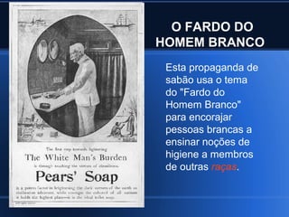 O FARDO DO
HOMEM BRANCO
 Esta propaganda de
 sabão usa o tema
 do "Fardo do
 Homem Branco"
 para encorajar
 pessoas brancas a
 ensinar noções de
 higiene a membros
 de outras raças.
 