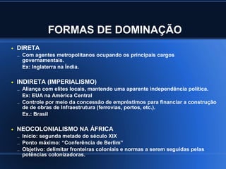 FORMAS DE DOMINAÇÃO
●   DIRETA
    – Com agentes metropolitanos ocupando os principais cargos
     governamentais.
     Ex: Inglaterra na Índia.

●   INDIRETA (IMPERIALISMO)
    – Aliança com elites locais, mantendo uma aparente independência política.
      Ex: EUA na América Central
    – Controle por meio da concessão de empréstimos para financiar a construção
      de de obras de Infraestrutura (ferrovias, portos, etc.).
      Ex.: Brasil

●   NEOCOLONIALISMO NA ÁFRICA
    – Início: segunda metade do século XIX
    – Ponto máximo: “Conferência de Berlim”
    – Objetivo: delimitar fronteiras coloniais e normas a serem seguidas pelas
     potências colonizadoras.
 