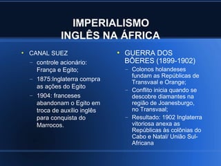 IMPERIALISMO
               INGLÊS NA ÁFRICA
●
    CANAL SUEZ                  ●
                                    GUERRA DOS
    – controle acionário:           BÔERES (1899-1902)
      França e Egito;               – Colonos holandeses
    – 1875:Inglaterra compra          fundam as Repúblicas de
                                      Transvaal e Orange;
      as ações do Egito
                                    – Conflito inicia quando se
    – 1904: franceses                 descobre diamantes na
      abandonam o Egito em            região de Joanesburgo,
      troca de auxílio inglês         no Transvaal;
      para conquista do             – Resultado: 1902 Inglaterra
      Marrocos.                       vitoriosa anexa as
                                      Repúblicas às colônias do
                                      Cabo e Natal/ União Sul-
                                      Africana
 