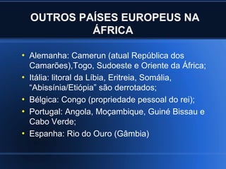 OUTROS PAÍSES EUROPEUS NA
             ÁFRICA

●
    Alemanha: Camerun (atual República dos
    Camarões),Togo, Sudoeste e Oriente da África;
●
    Itália: litoral da Líbia, Eritreia, Somália,
    “Abissínia/Etiópia” são derrotados;
●
    Bélgica: Congo (propriedade pessoal do rei);
●
    Portugal: Angola, Moçambique, Guiné Bissau e
    Cabo Verde;
●
    Espanha: Rio do Ouro (Gâmbia)
 