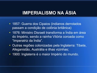 IMPERIALISMO NA ÁSIA

●
    1857: Guerra dos Cipaios (indianos derrotados
    passam a condição de colônia britânica)
●
    1876: Ministro Disraeli transforma a Índia em área
    do Império, sendo a rainha Vitória coroada como
    “Imperatriz da Índia”.
●
    Outras regiões colonizadas pela Inglaterra: Tibete,
    Afeganistão, Austrália e ilhas vizinhas;
●
    1900: Inglaterra é o maior Império do mundo.
 