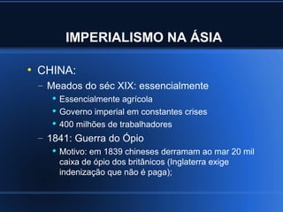 IMPERIALISMO NA ÁSIA

●
    CHINA:
    – Meados do séc XIX: essencialmente
        Essencialmente agrícola

        Governo imperial em constantes crises

        400 milhões de trabalhadores


    – 1841: Guerra do Ópio
          Motivo: em 1839 chineses derramam ao mar 20 mil
           caixa de ópio dos britânicos (Inglaterra exige
           indenização que não é paga);
 