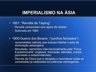 IMPERIALISMO NA ÁSIA

●
    1851: “Revolta de Taiping”
    – Revolta camponesa com apoio da cidade;
    – Sufocada em 1864.

●
    1900:Guerra dos Boxers (“punhos fechados”)
    – nacionalistas radicais que buscam libertar o país da
      dominação estrangeira;
    – Resultado: reprimidos internacionalmente pela “Força
      Expedicionária” (ingleses, franceses, alemães, russos,
      japoneses e estadunidenses)
    – Derrota da China que é obrigada a reconhecer todas as
      concessões já realizadas às potências estrangeiras.
 